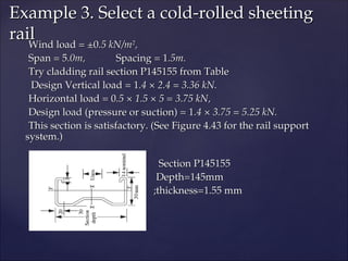 Wind load = ±0
Wind load = ±0.5 kN/m
.5 kN/m2
2
,
,
Span = 5
Span = 5.0m,
.0m, Spacing = 1
Spacing = 1.5m.
.5m.
Try cladding rail section P145155 from Table
Try cladding rail section P145155 from Table
Design Vertical load = 1
Design Vertical load = 1.4 × 2.4 = 3.36 kN.
.4 × 2.4 = 3.36 kN.
Horizontal load = 0
Horizontal load = 0.5 × 1.5 × 5 = 3.75 kN,
.5 × 1.5 × 5 = 3.75 kN,
Design load (pressure or suction) = 1
Design load (pressure or suction) = 1.4 × 3.75 = 5.25 kN.
.4 × 3.75 = 5.25 kN.
This section is satisfactory. (See Figure 4.43 for the rail support
This section is satisfactory. (See Figure 4.43 for the rail support
system.)
system.)
Section P145155
Section P145155
Depth=145mm
Depth=145mm
;thickness=1.55 mm
;thickness=1.55 mm
Example 3. Select a cold-rolled sheeting
Example 3. Select a cold-rolled sheeting
rail
rail
 