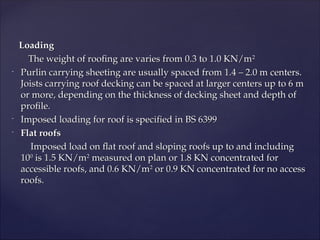 Loading
Loading
The weight of roofing are varies from 0.3 to 1.0 KN/m
The weight of roofing are varies from 0.3 to 1.0 KN/m2
2
-
Purlin carrying sheeting are usually spaced from 1.4 – 2.0 m centers.
Purlin carrying sheeting are usually spaced from 1.4 – 2.0 m centers.
Joists carrying roof decking can be spaced at larger centers up to 6 m
Joists carrying roof decking can be spaced at larger centers up to 6 m
or more, depending on the thickness of decking sheet and depth of
or more, depending on the thickness of decking sheet and depth of
profile.
profile.
-
Imposed loading for roof is specified in BS 6399
Imposed loading for roof is specified in BS 6399
-
Flat roofs
Flat roofs
Imposed load on flat roof and sloping roofs up to and including
Imposed load on flat roof and sloping roofs up to and including
10
100
0
is 1.5 KN/m
is 1.5 KN/m2
2
measured on plan or 1.8 KN concentrated for
measured on plan or 1.8 KN concentrated for
accessible roofs, and 0.6 KN/m
accessible roofs, and 0.6 KN/m2
2
or 0.9 KN concentrated for no access
or 0.9 KN concentrated for no access
roofs.
roofs.
 