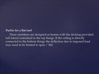 Purlin for a flat roof
Purlin for a flat roof
These members are designed as beams with the decking provided
These members are designed as beams with the decking provided
full lateral restrained to the top flange. If the ceiling is directly
full lateral restrained to the top flange. If the ceiling is directly
connected to the bottom flange the deflection due to imposed load
connected to the bottom flange the deflection due to imposed load
may need to be limited to span / 360.
may need to be limited to span / 360.
 