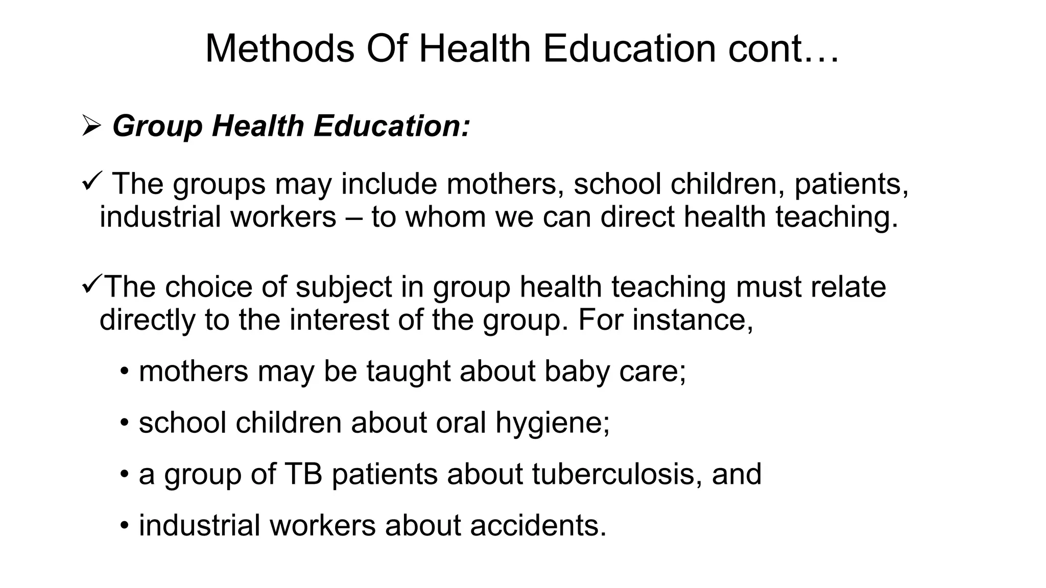 Methods Of Health Education cont…
 Group Health Education:
 The groups may include mothers, school children, patients,
industrial workers – to whom we can direct health teaching.
The choice of subject in group health teaching must relate
directly to the interest of the group. For instance,
• mothers may be taught about baby care;
• school children about oral hygiene;
• a group of TB patients about tuberculosis, and
• industrial workers about accidents.
 
