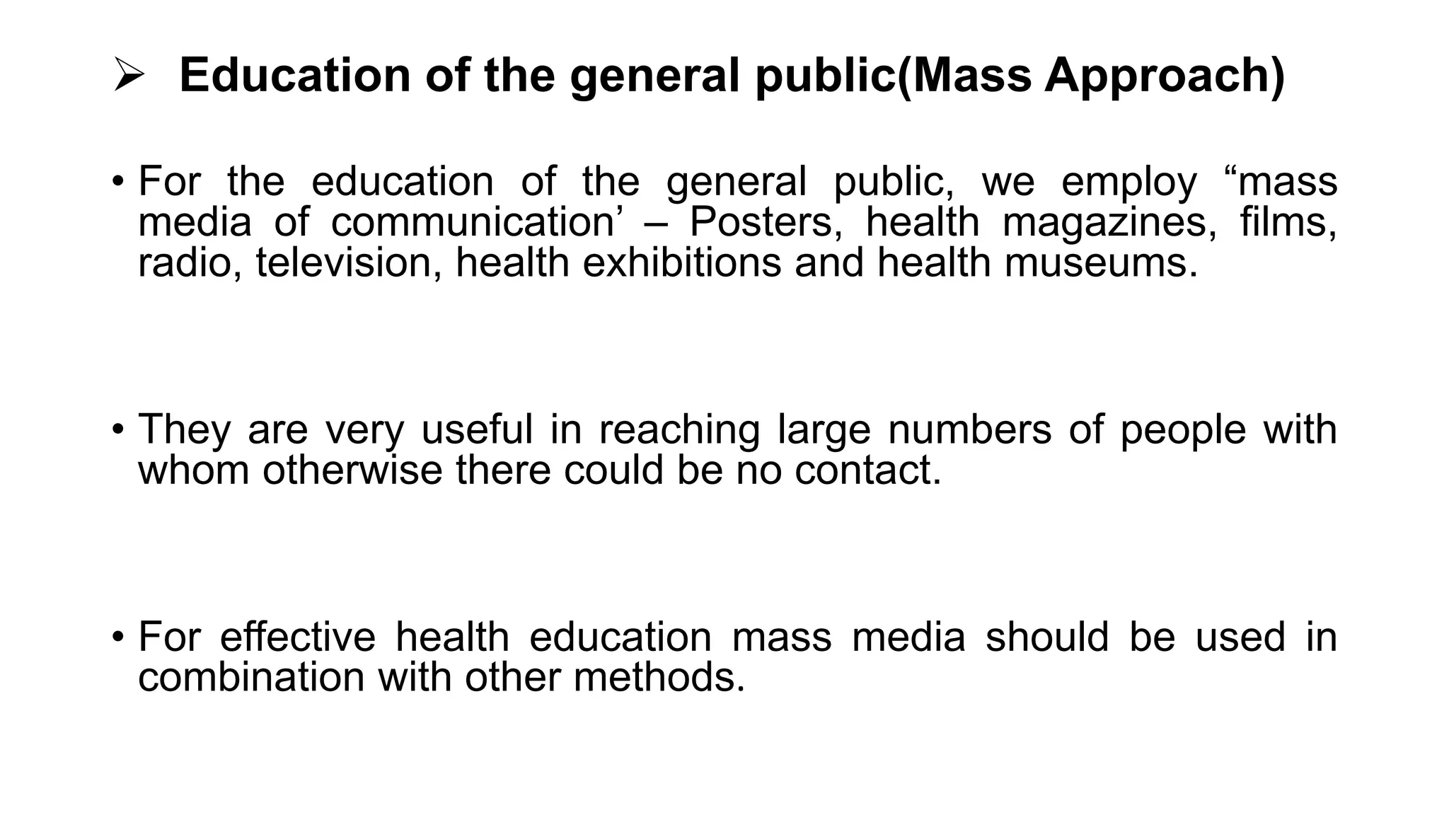  Education of the general public(Mass Approach)
• For the education of the general public, we employ “mass
media of communication’ – Posters, health magazines, films,
radio, television, health exhibitions and health museums.
• They are very useful in reaching large numbers of people with
whom otherwise there could be no contact.
• For effective health education mass media should be used in
combination with other methods.
 
