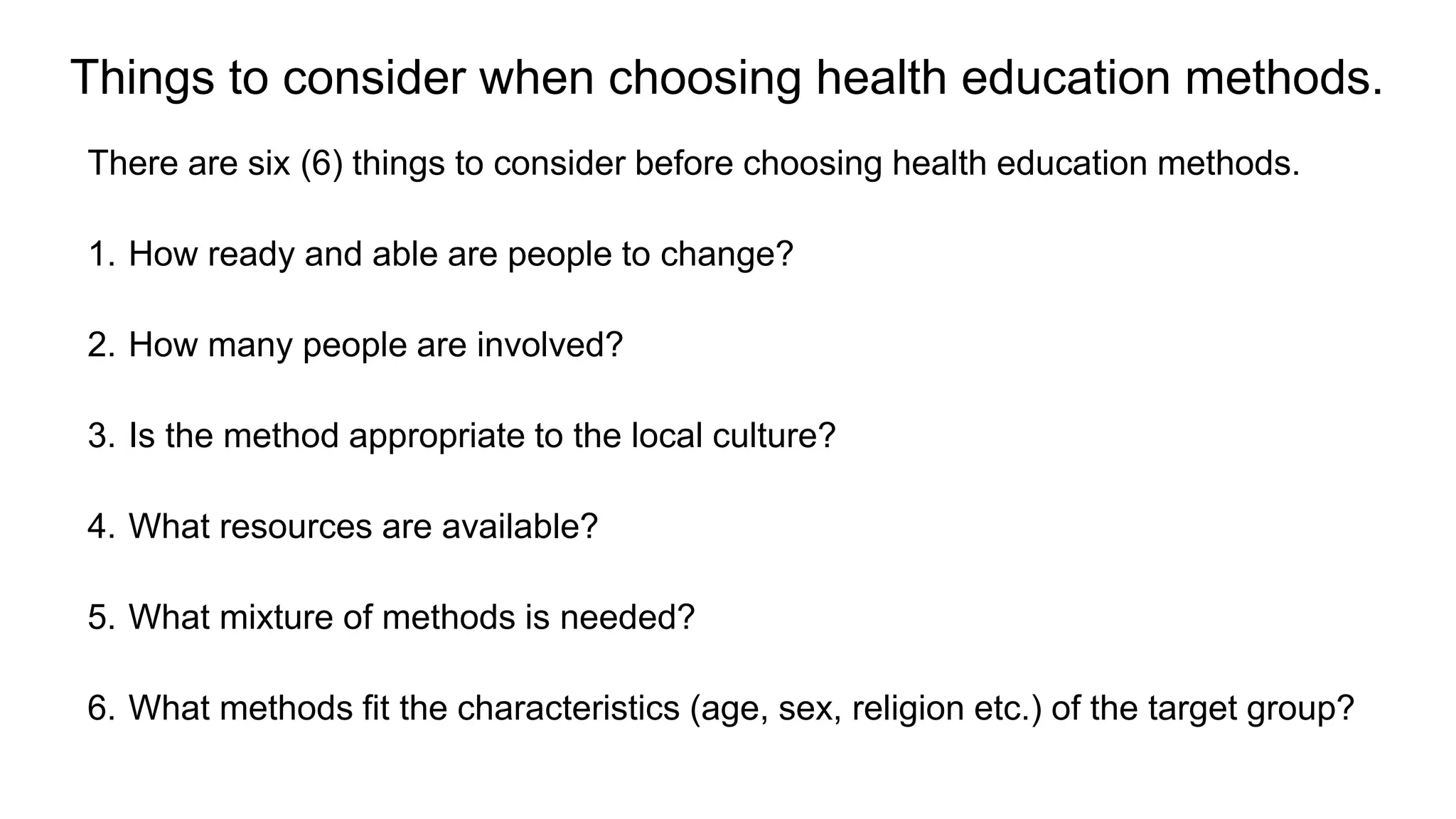 Things to consider when choosing health education methods.
There are six (6) things to consider before choosing health education methods.
1. How ready and able are people to change?
2. How many people are involved?
3. Is the method appropriate to the local culture?
4. What resources are available?
5. What mixture of methods is needed?
6. What methods fit the characteristics (age, sex, religion etc.) of the target group?
 