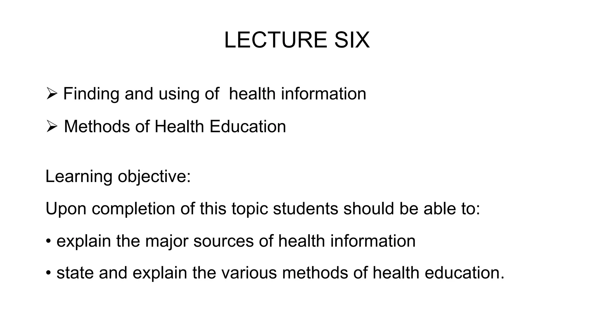 LECTURE SIX
 Finding and using of health information
 Methods of Health Education
Learning objective:
Upon completion of this topic students should be able to:
• explain the major sources of health information
• state and explain the various methods of health education.
 