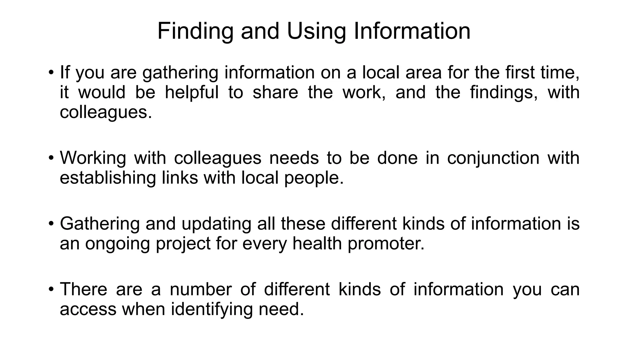 Finding and Using Information
• If you are gathering information on a local area for the first time,
it would be helpful to share the work, and the findings, with
colleagues.
• Working with colleagues needs to be done in conjunction with
establishing links with local people.
• Gathering and updating all these different kinds of information is
an ongoing project for every health promoter.
• There are a number of different kinds of information you can
access when identifying need.
 
