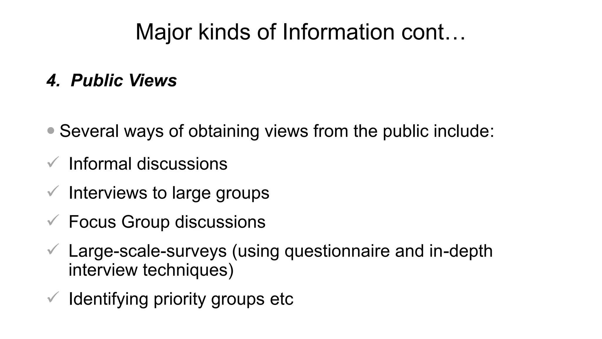 Major kinds of Information cont…
4. Public Views
 Several ways of obtaining views from the public include:
 Informal discussions
 Interviews to large groups
 Focus Group discussions
 Large-scale-surveys (using questionnaire and in-depth
interview techniques)
 Identifying priority groups etc
 