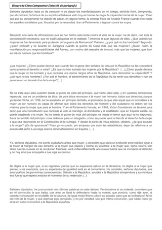 Señores diputados: lejos yo de censurar ni de atacar las manifestaciones de mi colega, señorita Kent, comprendo,
por el contrario, la tortura de su espíritu al haberse visto hoy en trance de negar la capacidad inicial de la mujer. Creo
que por su pensamiento ha debido de pasar, en alguna forma, la amarga frase de Anatole France cuando nos habla
de aquellos socialistas que, forzados por la necesidad, iban al Parlamento a legislar contra los suyos.
Respecto a la serie de afirmaciones que se han hecho esta tarde contra el voto de la mujer, he de decir, con toda la
consideración necesaria, que no están apoyadas en la realidad. Tomemos al azar algunas de ellas. ¿Que cuándo las
mujeres se han levantado para protestar de la guerra de Marruecos? Primero: ¿y por qué no los hombres? Segundo:
¿quién protestó y se levantó en Zaragoza cuando la guerra de Cuba más que las mujeres? ¿Quién nutrió la
manifestación pro responsabilidades del Ateneo, con motivo del desastre de Annual, más que las mujeres, que iban
en mayor número que los hombres?
¡Las mujeres! ¿Cómo puede decirse que cuando las mujeres den señales de vida por la República se les concederá
como premio el derecho a votar? ¿Es que no han luchado las mujeres por la República? (…)¿Cómo puede decirse
que la mujer no ha luchado y que necesita una época, largos años de República, para demostrar su capacidad? Y
¿por qué no los hombres? ¿Por qué el hombre, al advenimiento de la República, ha de tener sus derechos y han de
ponerse en un lazareto los de la mujer?(…)
No se trata aquí esta cuestión desde el punto de vista del principio, que harto claro está, y en vuestras conciencias
repercute, que es un problema de ética, de pura ética reconocer a la mujer, ser humano, todos sus derechos, porque
ya desde Fitche, en 1796, se ha aceptado, en principio también, el postulado de que sólo aquel que no considere a la
mujer un ser humano es capaz de afirmar que todos los derechos del hombre y del ciudadano no deben ser los
mismos para la mujer que para el hombre. Y en el Parlamento francés, en 1848, Victor Considerant se levantó para
decir que una Constitución que concede el voto al mendigo, al doméstico y al analfabeto -que en España existe- no
puede negárselo a la mujer. No es desde el punto de vista del principio, es desde el temor que aquí se ha expuesto,
fuera del ámbito del principio -cosa dolorosa para un abogado-, como se puede venir a discutir el derecho de la mujer
a que sea reconocido en la Constitución el de sufragio. Y desde el punto de vista práctico, utilitario, ¿de qué acusáis
a la mujer? ¿Es de ignorancia? Pues yo no puedo, por enojosas que sean las estadísticas, dejar de referirme a un
estudio del señor Luzuriaga acerca del analfabetismo en España. (…)
Yo, señores diputados, me siento ciudadano antes que mujer, y considero que sería un profundo error político dejar a
la mujer al margen de ese derecho, a la mujer que espera y confía en vosotros; a la mujer que, como ocurrió con
otras fuerzas nuevas en la revolución francesa, será indiscutiblemente una nueva fuerza que se incorpora al derecho
y no hay sino que empujarla a que siga su camino.
No dejéis a la mujer que, si es regresiva, piense que su esperanza estuvo en la dictadura; no dejéis a la mujer que
piense, si es avanzada, que su esperanza de igualdad está en el comunismo. No cometáis, señores diputados, ese
error político de gravísimas consecuencias. Salváis a la República, ayudáis a la República atrayéndoos y sumándoos
esa fuerza que espera ansiosa el momento de su redención.(...)
Señores diputados, he pronunciado mis últimas palabras en este debate. Perdonadme si os molesté, considero que
es mi convicción la que habla; que ante un ideal lo defendería hasta la muerte; que pondría, como dije ayer, la
cabeza y el corazón en el platillo de la balanza, de igual modo Breno colocó su espada, para que se inclinara en favor
del voto de la mujer, y que además sigo pensando, y no por vanidad, sino por íntima convicción, que nadie como yo
sirve en estos momentos a la República española.
Discurs de Clara Campoamor (Selecció de paràgrafs)
 
