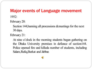 Major events of Language movement
1952:
February 20:
Section 144,banning all processions &meetings for the next
30 days.
February 21:
At nine o’clock in the morning students began gathering on
the Dhaka University premises in defiance of section144.
Police opened fire and killeda number of students, including
Salam,Rafiq,Barkat and Jabbar.
 