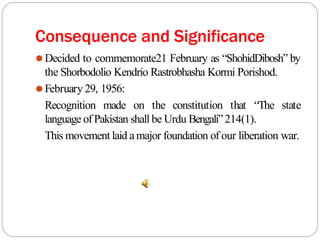 Consequence and Significance
⚫Decided to commemorate21 February as “ShohidDibosh” by
the Shorbodolio Kendrio Rastrobhasha Kormi Porishod.
⚫February 29, 1956:
Recognition made on the constitution that “The state
language of Pakistan shall be Urdu Bengali”214(1).
This movement laid amajor foundation of our liberation war.
 