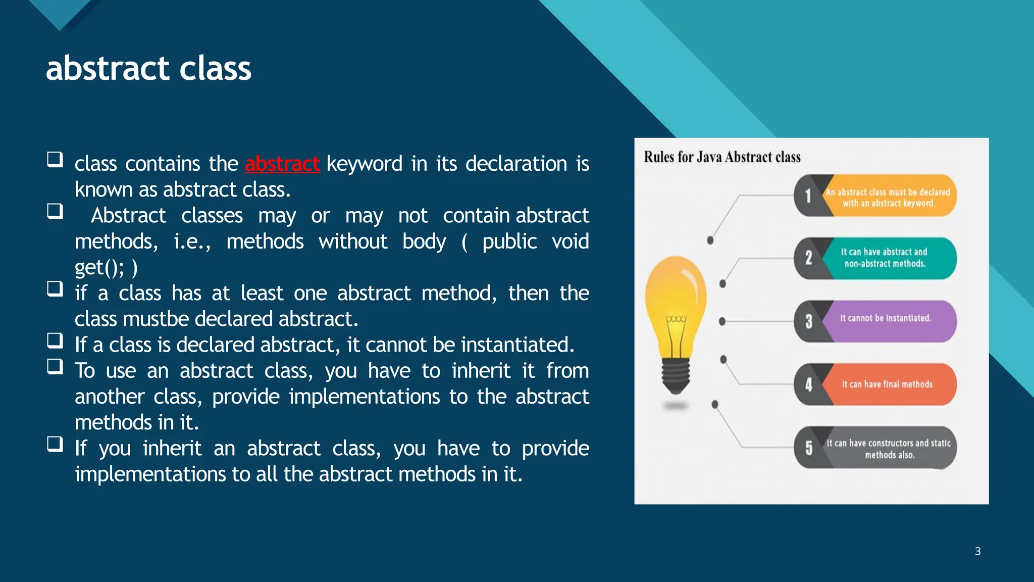 Click to edit Master title style
3
abstract class
3
 class contains the abstract keyword in its declaration is
known as abstract class.
 Abstract classes may or may not contain abstract
methods, i.e., methods without body ( public void
get(); )
 if a class has at least one abstract method, then the
class mustbe declared abstract.
 If a class is declared abstract, it cannot be instantiated.
 To use an abstract class, you have to inherit it from
another class, provide implementations to the abstract
methods in it.
 If you inherit an abstract class, you have to provide
implementations to all the abstract methods in it.
 