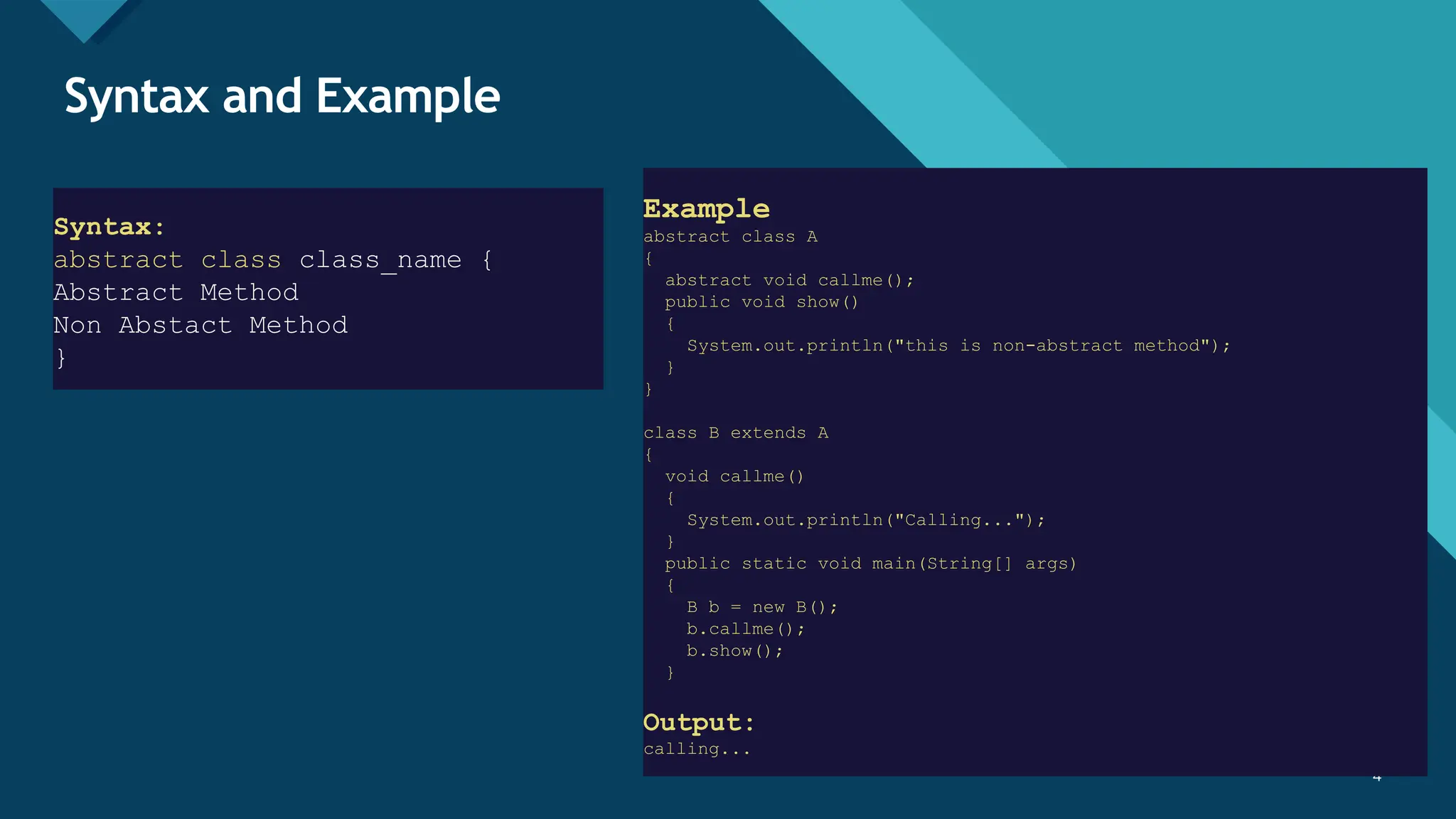 Click to edit Master title style
4 4
Syntax and Example
Example
abstract class A
{
abstract void callme();
public void show()
{
System.out.println("this is non-abstract method");
}
}
class B extends A
{
void callme()
{
System.out.println("Calling...");
}
public static void main(String[] args)
{
B b = new B();
b.callme();
b.show();
}
Output:
calling...
Syntax:
abstract class class_name {
Abstract Method
Non Abstact Method
}
 