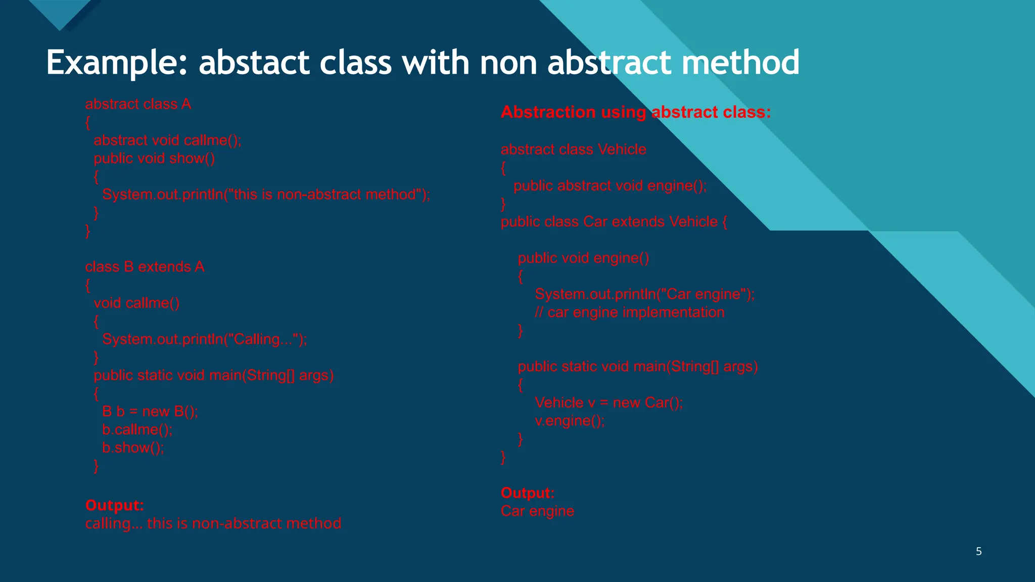 Click to edit Master title style
5
Example: abstact class with non abstract method
5
abstract class A
{
abstract void callme();
public void show()
{
System.out.println("this is non-abstract method");
}
}
class B extends A
{
void callme()
{
System.out.println("Calling...");
}
public static void main(String[] args)
{
B b = new B();
b.callme();
b.show();
}
Output:
calling... this is non-abstract method
Abstraction using abstract class:
abstract class Vehicle
{
public abstract void engine();
}
public class Car extends Vehicle {
public void engine()
{
System.out.println("Car engine");
// car engine implementation
}
public static void main(String[] args)
{
Vehicle v = new Car();
v.engine();
}
}
Output:
Car engine
 