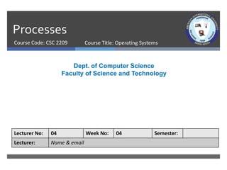 Processes
Course Code: CSC 2209
Dept. of Computer Science
Faculty of Science and Technology
Lecturer No: 04 Week No: 04 Semester:
Lecturer: Name & email
Course Title: Operating Systems
 