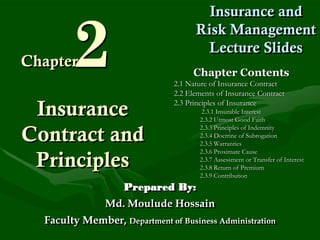 2
                                       Insurance and
                                     Risk Management
                                       Lecture Slides
Chapter
                                    Chapter Contents
                               2.1 Nature of Insurance Contract
                               2.2 Elements of Insurance Contract
                               2.3 Principles of Insurance
 Insurance                             2.3.1 Insurable Interest
                                      2.3.2 Utmost Good Faith
                                      2.3.3 Principles of Indemnity
Contract and                          2.3.4 Doctrine of Subrogation
                                      2.3.5 Warranties
                                      2.3.6 Proximate Cause
 Principles                           2.3.7 Assessment or Transfer of Interest
                                      2.3.8 Return of Premium
                                      2.3.9 Contribution
                    Prepared By:
               Md. Moulude Hossain
  Faculty Member, Department of Business Administration
 