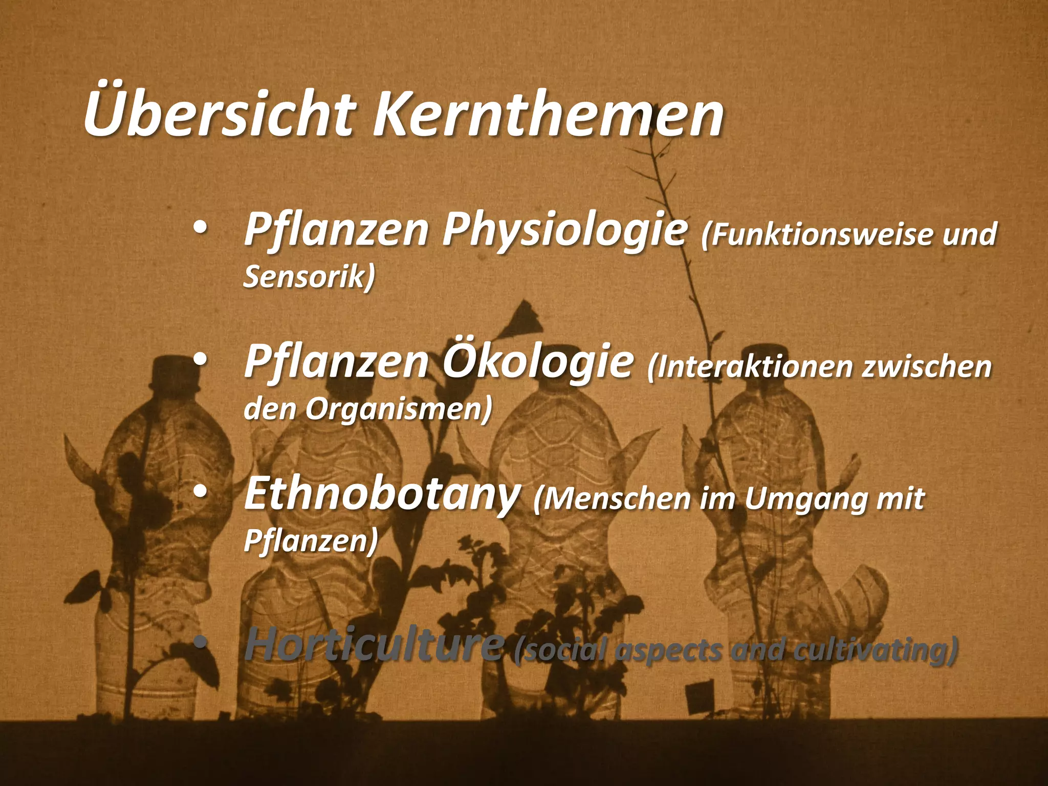 Übersicht Kernthemen
• Pflanzen Physiologie (Funktionsweise und
Sensorik)
• Pflanzen Ökologie (Interaktionen zwischen
den Organismen)
• Ethnobotany (Menschen im Umgang mit
Pflanzen)
• Horticulture (social aspects and cultivating)
 