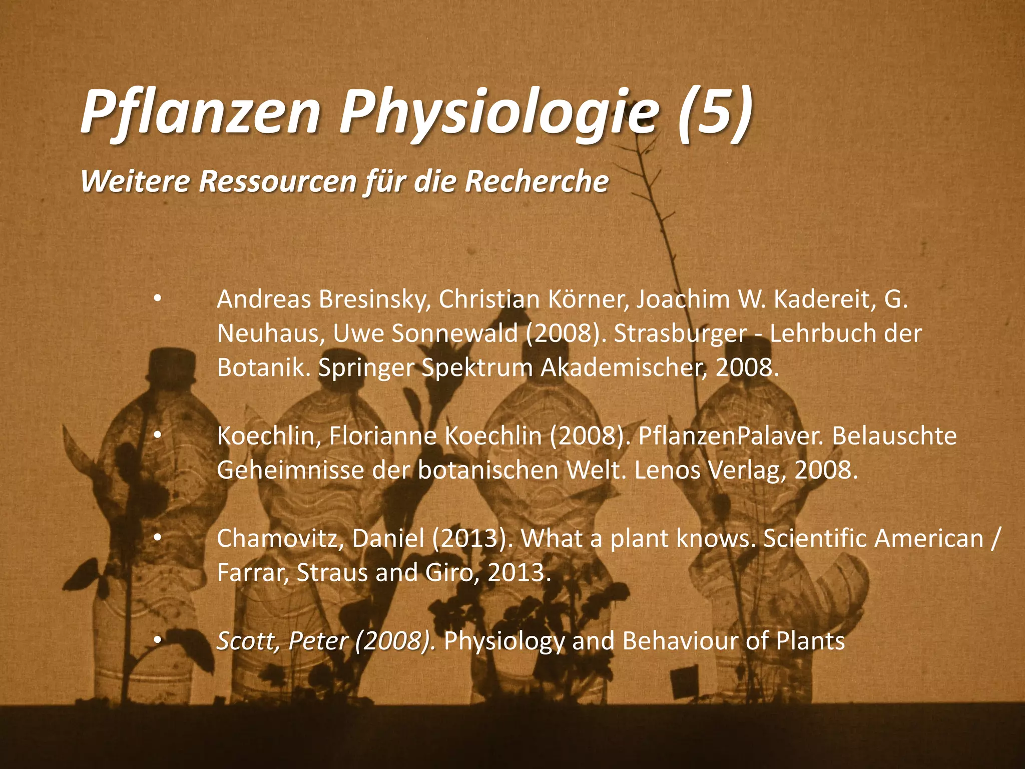 Pflanzen Physiologie (5)
Weitere Ressourcen für die Recherche
• Andreas Bresinsky, Christian Körner, Joachim W. Kadereit, G.
Neuhaus, Uwe Sonnewald (2008). Strasburger - Lehrbuch der
Botanik. Springer Spektrum Akademischer, 2008.
• Koechlin, Florianne Koechlin (2008). PflanzenPalaver. Belauschte
Geheimnisse der botanischen Welt. Lenos Verlag, 2008.
• Chamovitz, Daniel (2013). What a plant knows. Scientific American /
Farrar, Straus and Giro, 2013.
• Scott, Peter (2008). Physiology and Behaviour of Plants
 