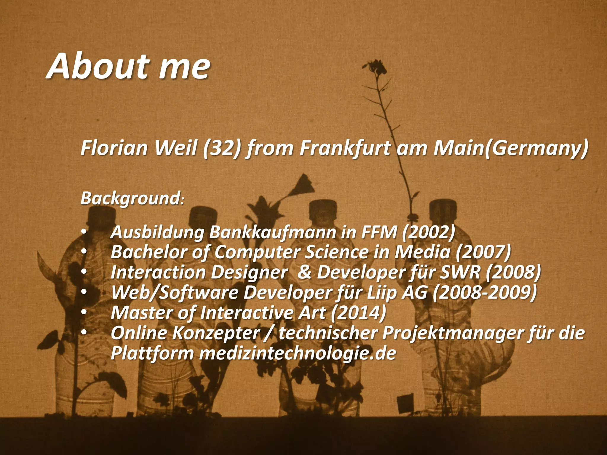 About me
Florian Weil (32) from Frankfurt am Main(Germany)
Background:
• Ausbildung Bankkaufmann in FFM (2002)
• Bachelor of Computer Science in Media (2007)
• Interaction Designer & Developer für SWR (2008)
• Web/Software Developer für Liip AG (2008-2009)
• Master of Interactive Art (2014)
• Online Konzepter / technischer Projektmanager für die
Plattform medizintechnologie.de
 