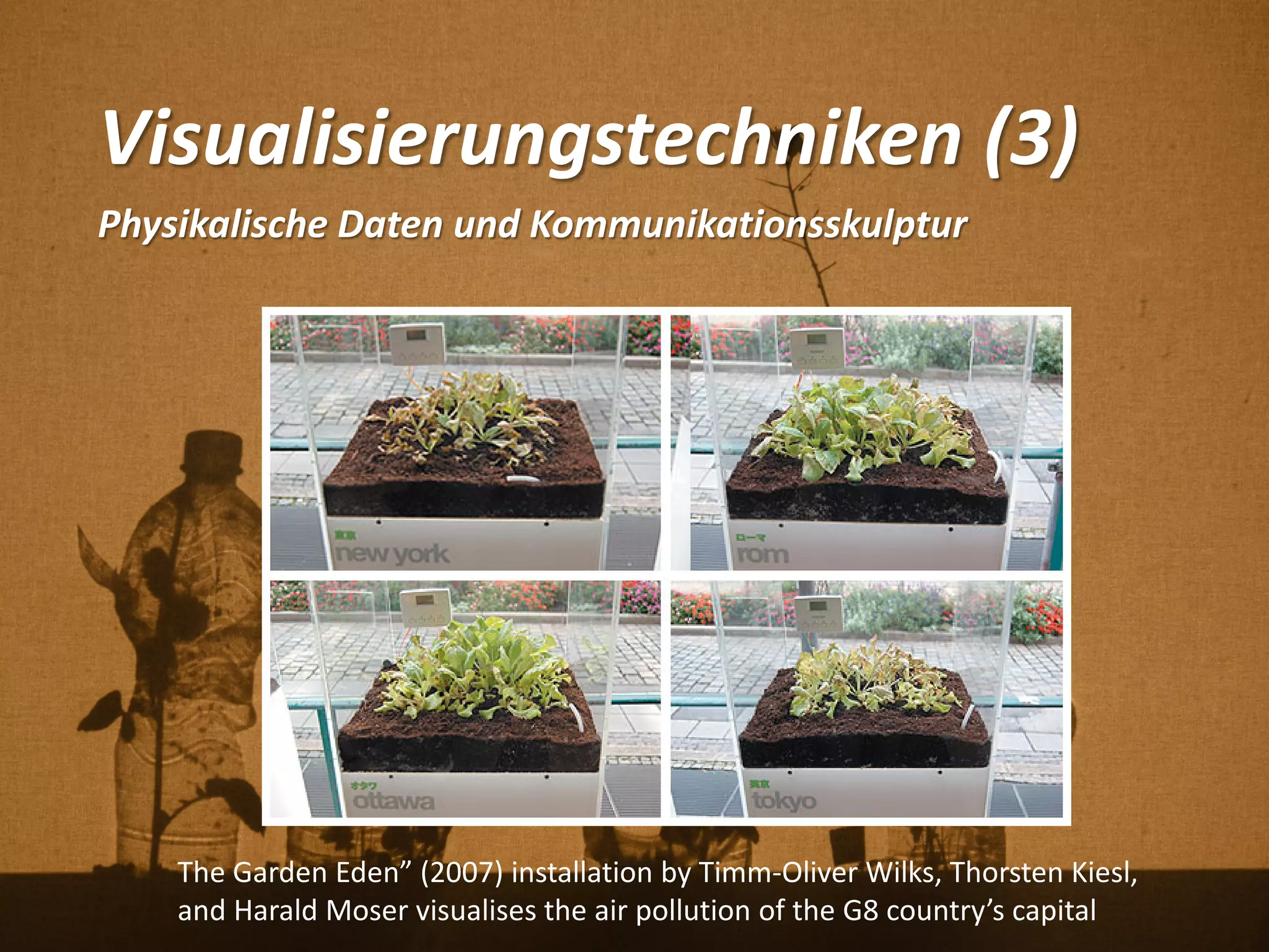 Visualisierungstechniken (3)
Physikalische Daten und Kommunikationsskulptur
The Garden Eden” (2007) installation by Timm-Oliver Wilks, Thorsten Kiesl,
and Harald Moser visualises the air pollution of the G8 country’s capital
 