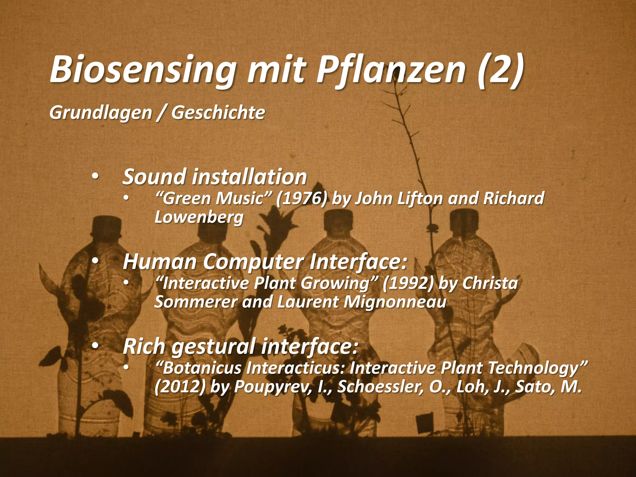 Biosensing mit Pflanzen (2)
Grundlagen / Geschichte
• Sound installation
• “Green Music” (1976) by John Lifton and Richard
Lowenberg
• Human Computer Interface:
• “Interactive Plant Growing” (1992) by Christa
Sommerer and Laurent Mignonneau
• Rich gestural interface:
• “Botanicus Interacticus: Interactive Plant Technology”
(2012) by Poupyrev, I., Schoessler, O., Loh, J., Sato, M.
 