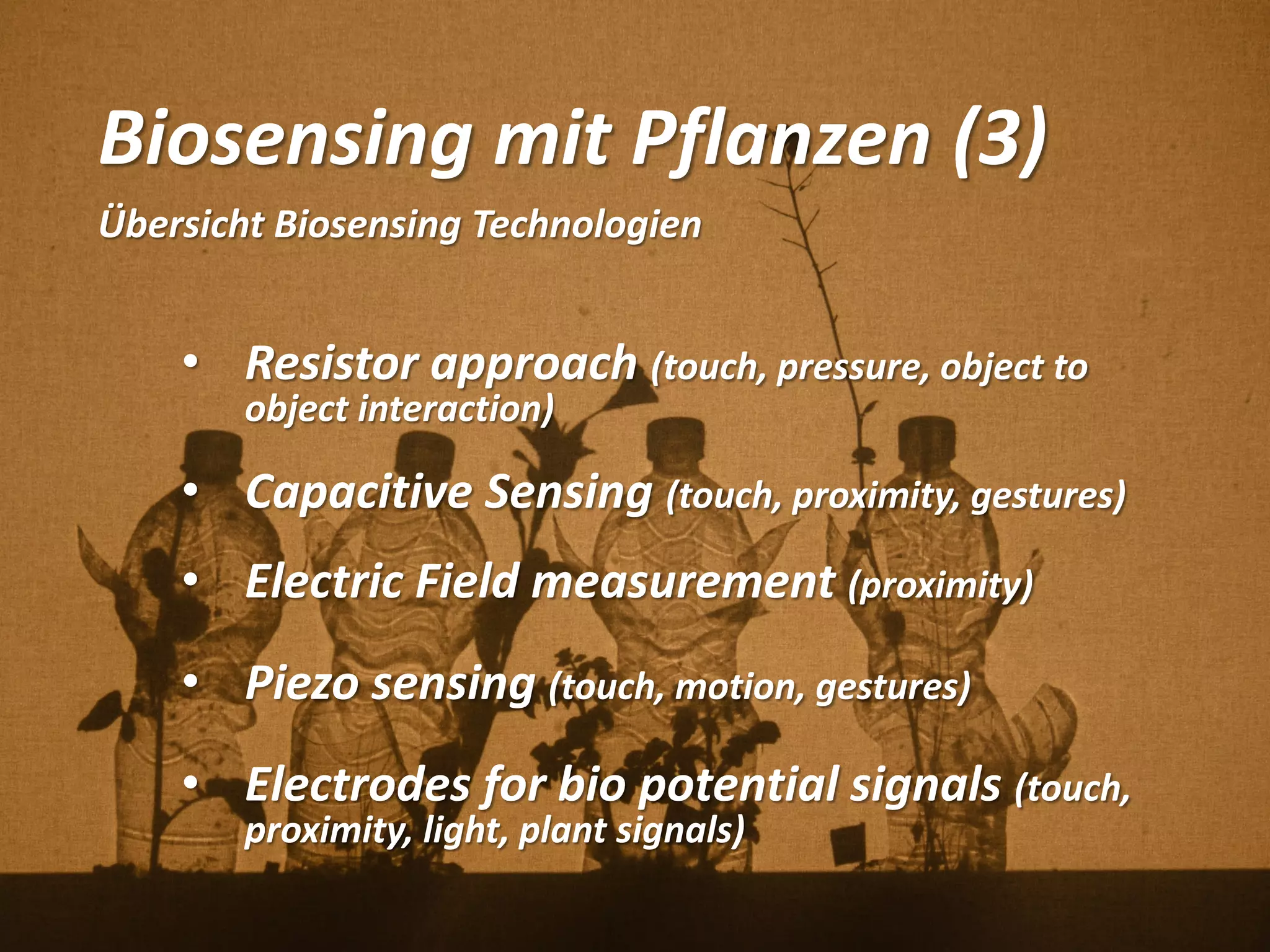 Biosensing mit Pflanzen (3)
Übersicht Biosensing Technologien
• Resistor approach (touch, pressure, object to
object interaction)
• Capacitive Sensing (touch, proximity, gestures)
• Electric Field measurement (proximity)
• Piezo sensing (touch, motion, gestures)
• Electrodes for bio potential signals (touch,
proximity, light, plant signals)
 