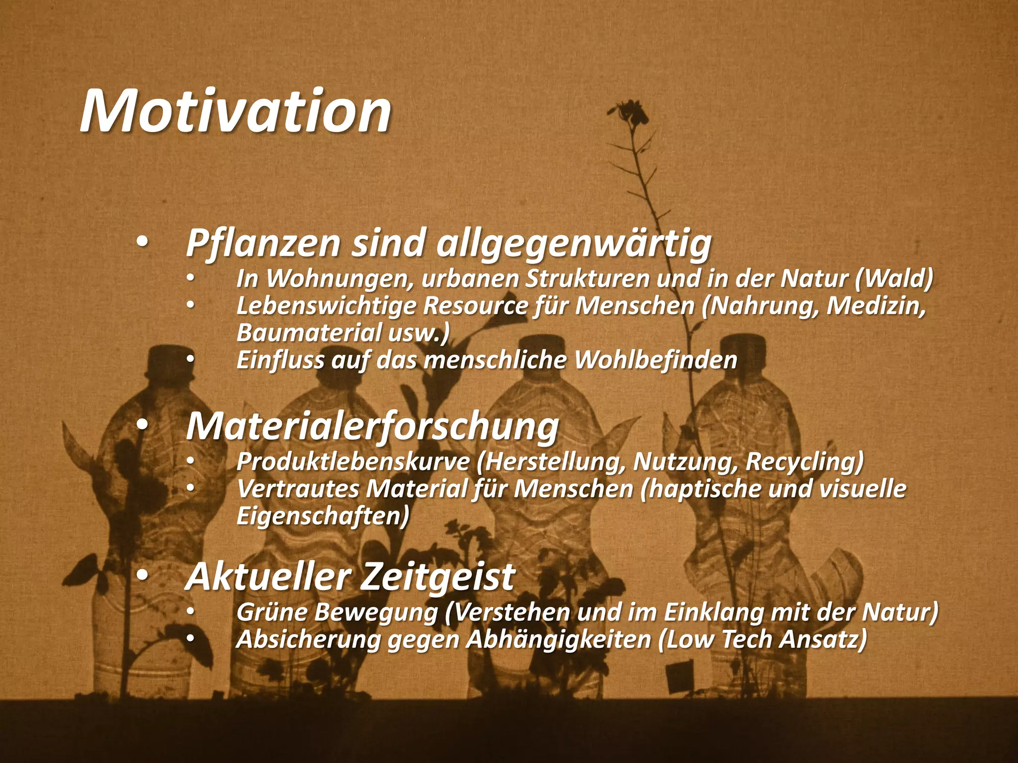 Motivation
• Pflanzen sind allgegenwärtig
• In Wohnungen, urbanen Strukturen und in der Natur (Wald)
• Lebenswichtige Resource für Menschen (Nahrung, Medizin,
Baumaterial usw.)
• Einfluss auf das menschliche Wohlbefinden
• Materialerforschung
• Produktlebenskurve (Herstellung, Nutzung, Recycling)
• Vertrautes Material für Menschen (haptische und visuelle
Eigenschaften)
• Aktueller Zeitgeist
• Grüne Bewegung (Verstehen und im Einklang mit der Natur)
• Absicherung gegen Abhängigkeiten (Low Tech Ansatz)
 