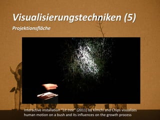 Visualisierungstechniken (5)
Projektionsfläche
Interactive installation “Lit tree” (2011) by Kimchi and Chips visualizes
human motion on a bush and its influences on the growth process
 