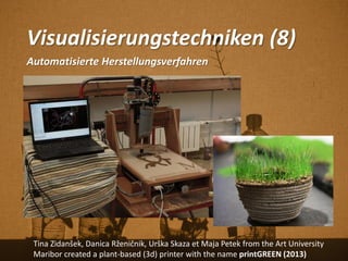 Visualisierungstechniken (8)
Automatisierte Herstellungsverfahren
Tina Zidanšek, Danica Rženičnik, Urška Skaza et Maja Petek from the Art University
Maribor created a plant-based (3d) printer with the name printGREEN (2013)
 