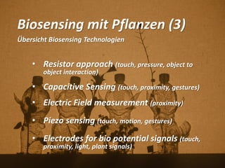 Biosensing mit Pflanzen (3)
Übersicht Biosensing Technologien
• Resistor approach (touch, pressure, object to
object interaction)
• Capacitive Sensing (touch, proximity, gestures)
• Electric Field measurement (proximity)
• Piezo sensing (touch, motion, gestures)
• Electrodes for bio potential signals (touch,
proximity, light, plant signals)
 