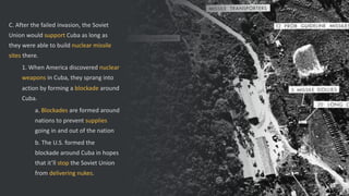 C. After the failed invasion, the Soviet
Union would support Cuba as long as
they were able to build nuclear missile
sites there.
1. When America discovered nuclear
weapons in Cuba, they sprang into
action by forming a blockade around
Cuba.
a. Blockades are formed around
nations to prevent supplies
going in and out of the nation
b. The U.S. formed the
blockade around Cuba in hopes
that it’ll stop the Soviet Union
from delivering nukes.
 