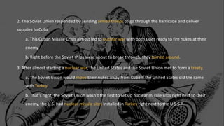 2. The Soviet Union responded by sending armed troops to go through the barricade and deliver
supplies to Cuba
a. This Cuban Missile Crisis almost led to nuclear war with both sides ready to fire nukes at their
enemy.
b. Right before the Soviet ships were about to break through, they turned around.
3. After almost starting a nuclear war, the United States and the Soviet Union met to form a treaty.
a. The Soviet Union would move their nukes away from Cuba if the United States did the same
with Turkey.
b. That’s right, the Soviet Union wasn’t the first to set up nuclear missile silos right next to their
enemy, the U.S. had nuclear missile sites installed in Turkey right next to the U.S.S.R.
 