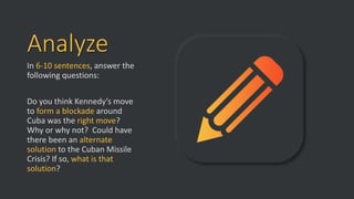 Analyze
In 6-10 sentences, answer the
following questions:
Do you think Kennedy’s move
to form a blockade around
Cuba was the right move?
Why or why not? Could have
there been an alternate
solution to the Cuban Missile
Crisis? If so, what is that
solution?
 