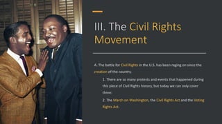 III. The Civil Rights
Movement
A. The battle for Civil Rights in the U.S. has been raging on since the
creation of the country.
1. There are so many protests and events that happened during
this piece of Civil Rights history, but today we can only cover
three:
2. The March on Washington, the Civil Rights Act and the Voting
Rights Act.
 