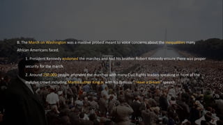 B. The March on Washington was a massive protest meant to voice concerns about the inequalities many
African Americans faced.
1. President Kennedy endorsed the marches and had his brother Robert Kennedy ensure there was proper
security for the march.
2. Around 250,000 people attended the marches with many Civil Rights leaders speaking in front of the
massive crowd including Martin Luther King Jr. with his famous “I Have a Dream” speech.
 