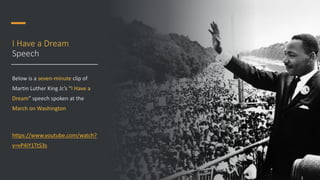 I Have a Dream
Speech
Below is a seven-minute clip of
Martin Luther King Jr.’s “I Have a
Dream” speech spoken at the
March on Washington
https://www.youtube.com/watch?
v=vP4iY1TtS3s
 