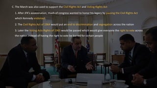 C. The March was also used to support the Civil Rights Act and Voting Rights Act
1. After JFK’s assassination, much of congress wanted to honor his legacy by passing the Civil Rights Act
which Kennedy endorsed.
2. The Civil Rights Act of 1964 would put an end to discrimination and segregation across the nation
3. Later the Voting Acts Rights of 1965 would be passed which would give everyone the right to vote across
the nation instead of having the right to vote be barred for certain people
 