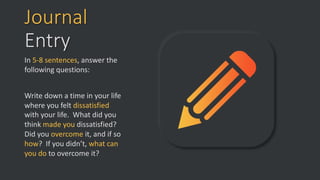 Journal
Entry
In 5-8 sentences, answer the
following questions:
Write down a time in your life
where you felt dissatisfied
with your life. What did you
think made you dissatisfied?
Did you overcome it, and if so
how? If you didn’t, what can
you do to overcome it?
 