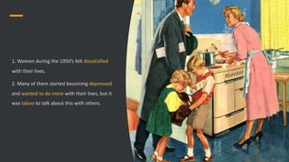 1. Women during the 1950’s felt dissatisfied
with their lives.
2. Many of them started becoming depressed
and wanted to do more with their lives, but it
was taboo to talk about this with others.
 