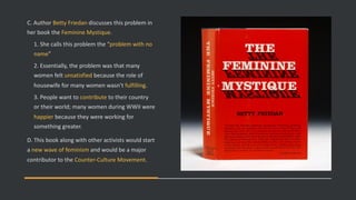 C. Author Betty Friedan discusses this problem in
her book the Feminine Mystique.
1. She calls this problem the “problem with no
name”
2. Essentially, the problem was that many
women felt unsatisfied because the role of
housewife for many women wasn’t fulfilling.
3. People want to contribute to their country
or their world; many women during WWII were
happier because they were working for
something greater.
D. This book along with other activists would start
a new wave of feminism and would be a major
contributor to the Counter-Culture Movement.
 