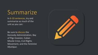Summarize
In 6-10 sentences, try and
summarize as much of the
unit as you can:
Be sure to discuss the
Kennedy Administration, Bay
of Pigs Invasion, Cuban
Missile Crisis, Civil Rights
Movement, and the Feminine
Mystique.
 