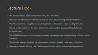 Lecture Hook
• This lecture will focus on the United States during the early 1960’s.
• The Sixties was a time packed with many events and issues, both occurring abroad and at home.
• The JFK Administration brought a new wave of optimism to Americans in hopes of a brighter future.
• The Bay of Pigs Invasion and the Cuban Missile Crisis teaches us how dangerous Mutually Assured
Destruction was.
• The Civil Rights Movement demonstrates the struggle many people went through to bring civil rights across
the nation.
• The Feminine Mystique answered the “problem with no name”, sparking a new wave of feminism.
• These events defined the early 1960’s and will be discussed in greater detail throughout the lecture.
 