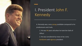 I. President John F.
Kennedy
A. Kennedy was a very young candidate compared to his
predecessors and rivals.
1. He was 44 years old when he took the Oath of
Office!
2. He was considered by many to be a very
handsome and vigorous president.
 