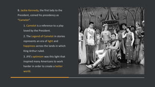 B. Jackie Kennedy, the first lady to the
President, coined his presidency as
“Camelot”.
1. Camelot is a reference to a play
loved by the President.
2. The Legend of Camelot in stories
represents an era of light and
happiness across the lands in which
King Arthur ruled.
3. JFK’s optimism was this light that
inspired many Americans to work
harder in order to create a better
world.
 