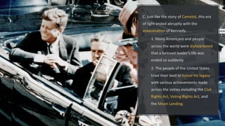 C. Just like the story of Camelot, this era
of light ended abruptly with the
assassination of Kennedy.
1. Many Americans and people
across the world were disheartened
that a beloved leader’s life was
ended so suddenly.
2. The people of the United States
tried their best to honor his legacy
with various achievements made
across the sixties including the Civil
Rights Act, Voting Rights Act, and
the Moon Landing.
 