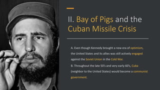 II. Bay of Pigs and the
Cuban Missile Crisis
A. Even though Kennedy brought a new era of optimism,
the United States and its allies was still actively engaged
against the Soviet Union in the Cold War.
B. Throughout the late 50’s and very early 60’s, Cuba
(neighbor to the United States) would become a communist
government.
 