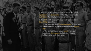 1. America, in fears that this could mean the fall of
capitalism and democracy in the U.S., would try to
overthrow the new Communist government.
2. The CIA, with Kennedy’s approval, launched the
Bay of Pigs operation
a. The plan was train Cuban Refugees to fight and
take back Cuba in the beaches called the Bay of
Pigs.
b. The United States would assist them by
sending in Air Support to help the refugee
soldiers take back their land.
 