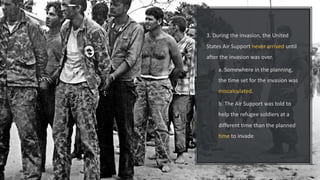 3. During the invasion, the United
States Air Support never arrived until
after the invasion was over.
a. Somewhere in the planning,
the time set for the invasion was
miscalculated.
b. The Air Support was told to
help the refugee soldiers at a
different time than the planned
time to invade.
 