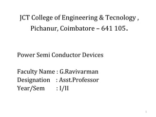 JCT College of Engineering & Tecnology ,
Pichanur, Coimbatore – 641 105.
Power Semi Conductor Devices
Faculty Name : G.Ravivarman
Designation : Asst.Professor
Year/Sem : I/II
1
 
