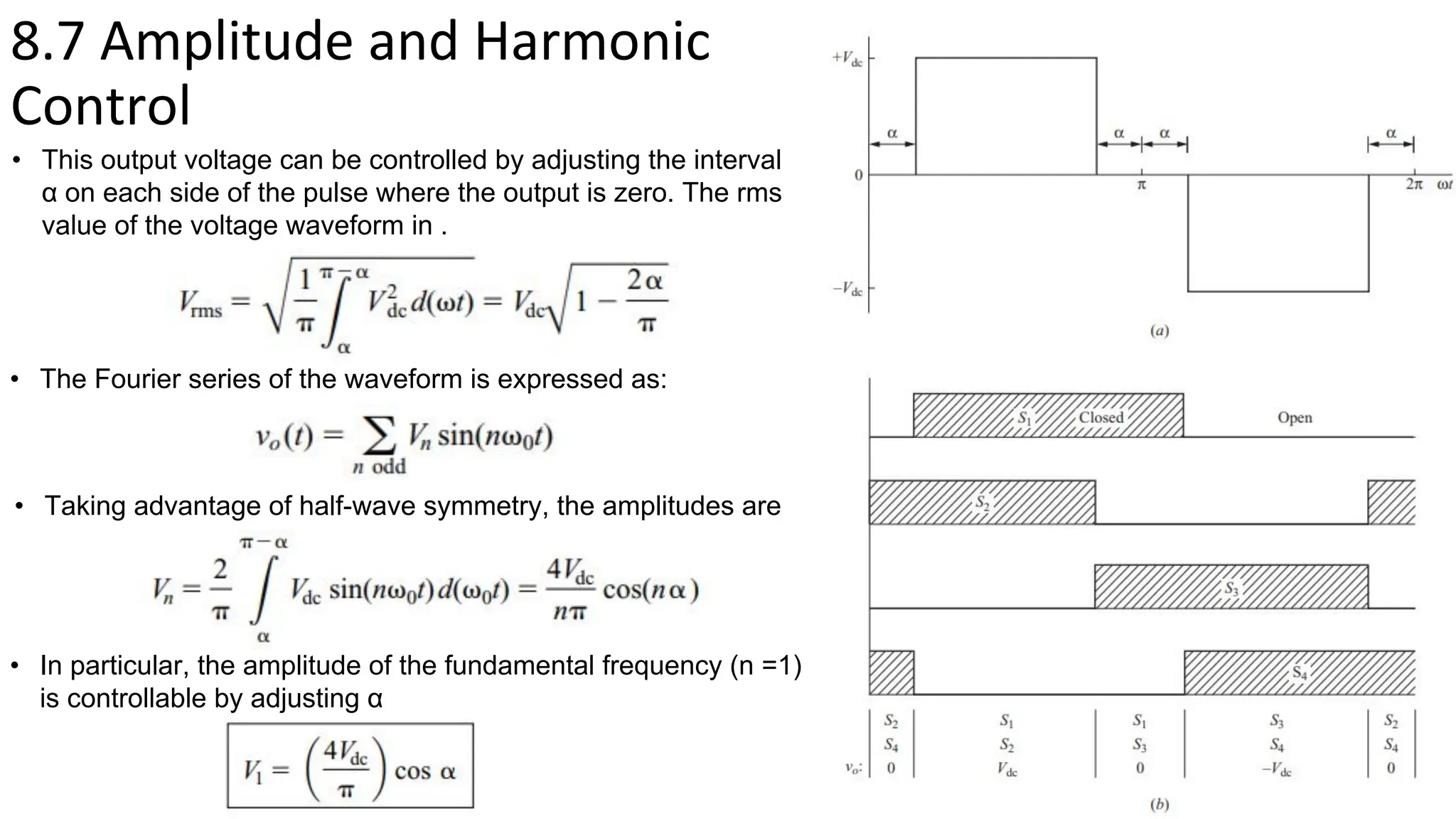 8.7 Amplitude and Harmonic
Control
• This output voltage can be controlled by adjusting the interval
α on each side of the pulse where the output is zero. The rms
value of the voltage waveform in .
• The Fourier series of the waveform is expressed as:
• Taking advantage of half-wave symmetry, the amplitudes are
• In particular, the amplitude of the fundamental frequency (n =1)
is controllable by adjusting α
 