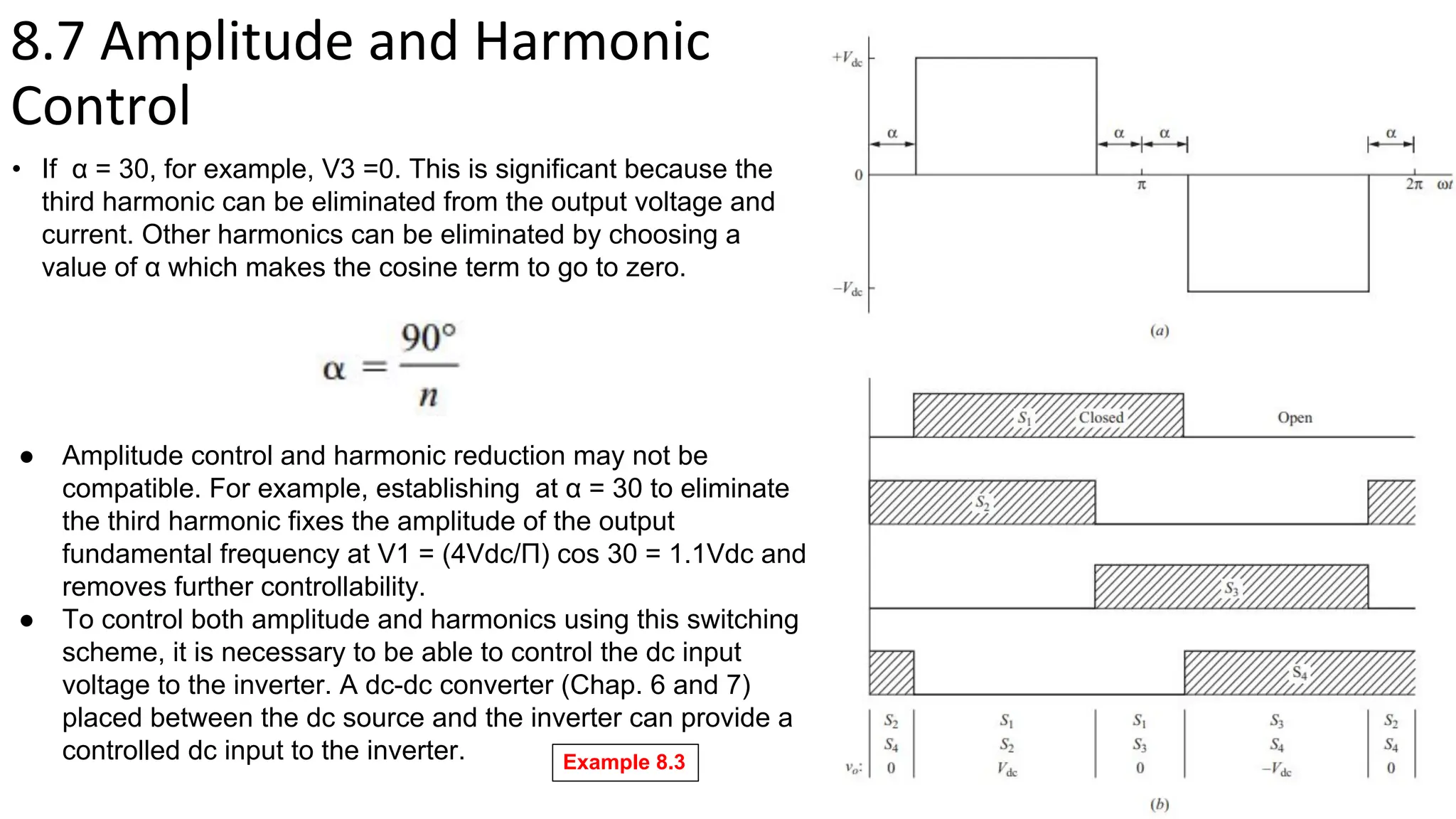 8.7 Amplitude and Harmonic
Control
• If α = 30, for example, V3 =0. This is significant because the
third harmonic can be eliminated from the output voltage and
current. Other harmonics can be eliminated by choosing a
value of α which makes the cosine term to go to zero.
● Amplitude control and harmonic reduction may not be
compatible. For example, establishing at α = 30 to eliminate
the third harmonic fixes the amplitude of the output
fundamental frequency at V1 = (4Vdc/Π) cos 30 = 1.1Vdc and
removes further controllability.
● To control both amplitude and harmonics using this switching
scheme, it is necessary to be able to control the dc input
voltage to the inverter. A dc-dc converter (Chap. 6 and 7)
placed between the dc source and the inverter can provide a
controlled dc input to the inverter. Example 8.3
 