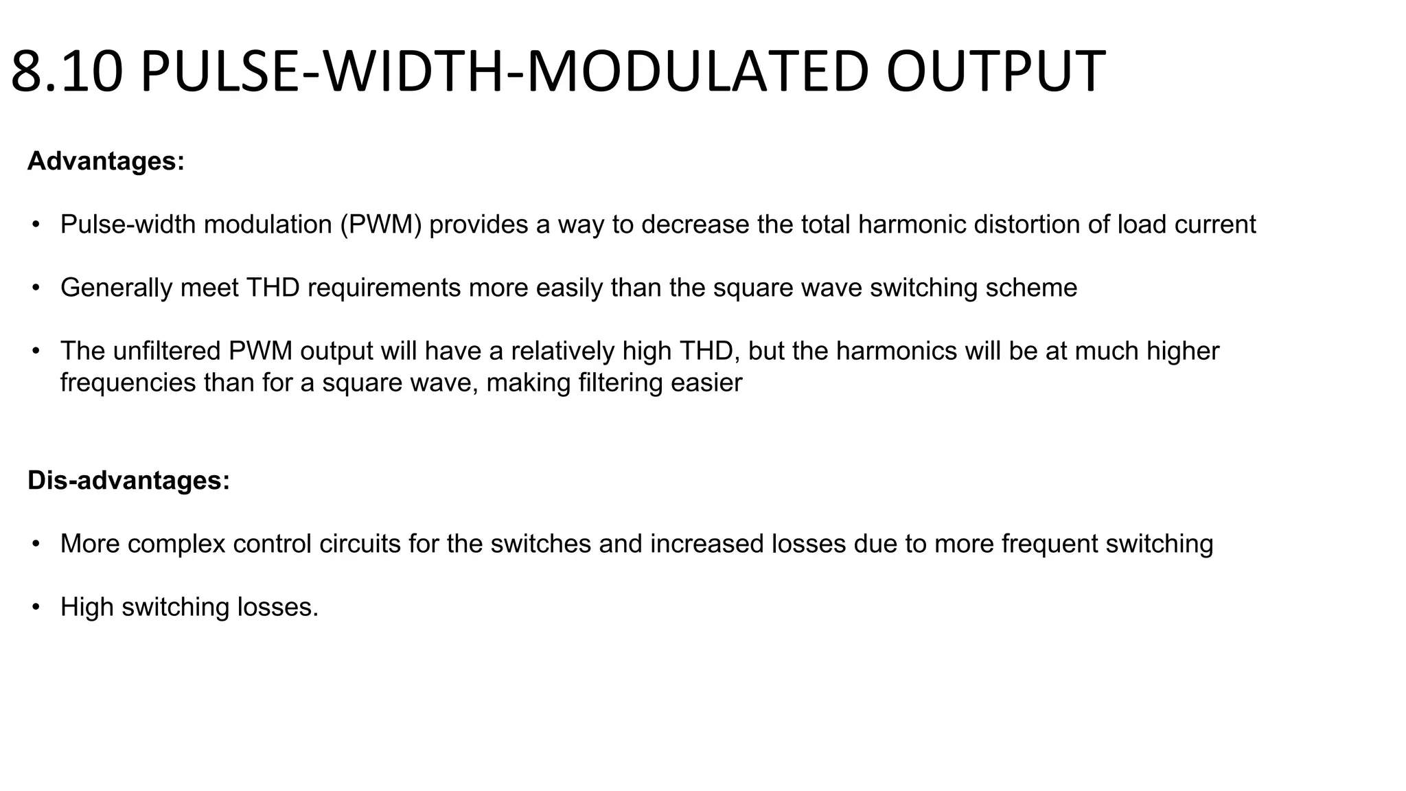 8.10 PULSE-WIDTH-MODULATED OUTPUT
Advantages:
• Pulse-width modulation (PWM) provides a way to decrease the total harmonic distortion of load current
• Generally meet THD requirements more easily than the square wave switching scheme
• The unfiltered PWM output will have a relatively high THD, but the harmonics will be at much higher
frequencies than for a square wave, making filtering easier
Dis-advantages:
• More complex control circuits for the switches and increased losses due to more frequent switching
• High switching losses.
 