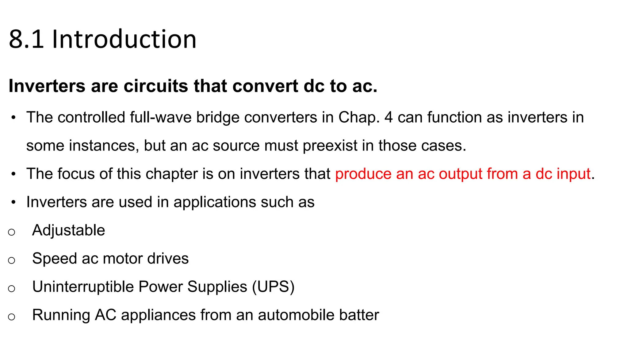 8.1 Introduction
Inverters are circuits that convert dc to ac.
• The controlled full-wave bridge converters in Chap. 4 can function as inverters in
some instances, but an ac source must preexist in those cases.
• The focus of this chapter is on inverters that produce an ac output from a dc input.
• Inverters are used in applications such as
o Adjustable
o Speed ac motor drives
o Uninterruptible Power Supplies (UPS)
o Running AC appliances from an automobile batter
 